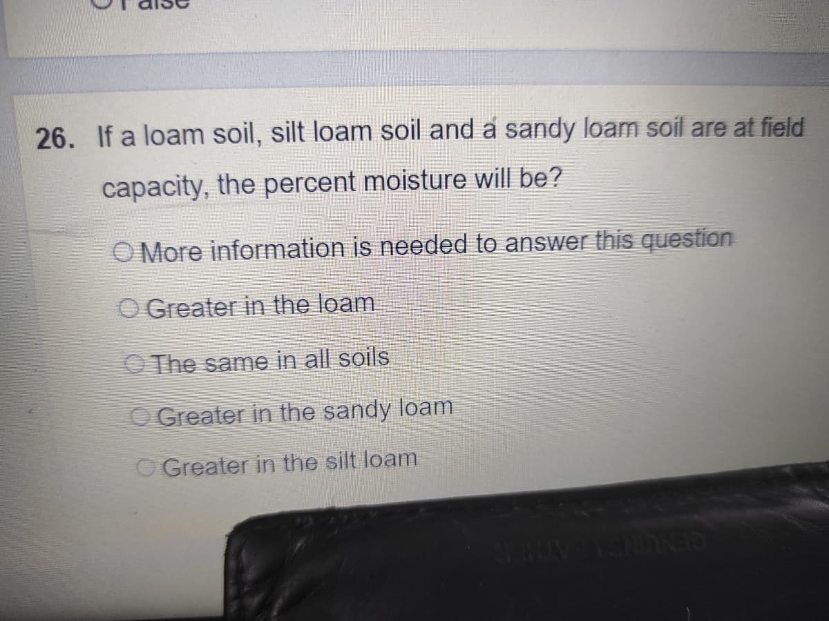 26. If a loam soil, silt loam soil and a sandy loam soil are at field
capacity, the percent moisture will be?
O More information is needed to answer this question
O Greater in the loam
O The same in all soils
O Greater in the sandy loam
O Greater in the silt loam
CENUINGLEATHT
