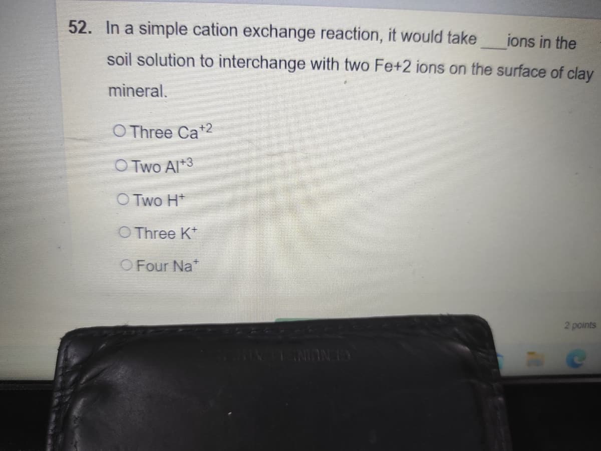 52. In a simple cation exchange reaction, it would take
ions in the
soil solution to interchange with two Fe+2 ions on the surface of clay
mineral.
O Three Ca+2
O Two Al*3
O Two H*
O Three K*
OFour Na*
2 points
GENUIN LATN
