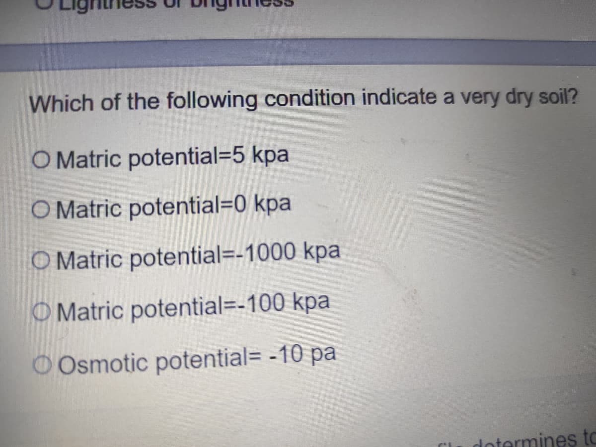 Which of the following condition indicate a very dry soil?
O Matric potential3D5 kpa
O Matric potential=D0 kpa
O Matric potential=-1000 kpa
O Matric potential=-100 kpa
O Osmotic potential= -10 pa
dotermines tC
