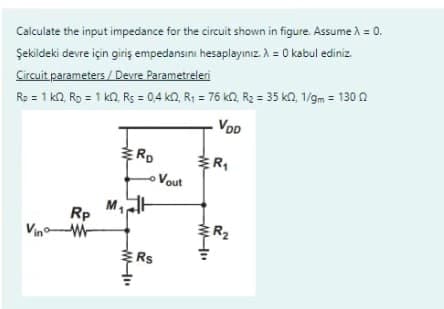 Calculate the input impedance for the circuit shown in figure. Assume λ = 0.
Şekildeki devre için giriş empedansını hesaplayınız. λ = 0 kabul ediniz.
Circuit parameters / Devre Parametreleri
Rp = 1 kr2, Rp = 1 k2, Rs = 0,4 k2, R₁ = 76 k2, R₂ = 35 k2, 1/gm = 130 2
VOD
Rp
M₁
ERD
- Vout
Rs
R₁
R₂