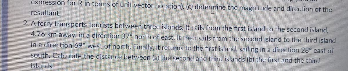 expression for R in terms of unit vector notation). (c) determine the magnitude and direction of the
resultant.
2. A ferry transports tourists between three islands. It ails from the first island to the second island,
4.76 km away, in a direction 37° north of east. It then sails from the second island to the third island
in a direction 69° west of north. Finally, it returns to the first island, sailing in a direction 28° east of
south. Calculate the distance between (a) the secon and third islands (b) the first and the third
islands.
