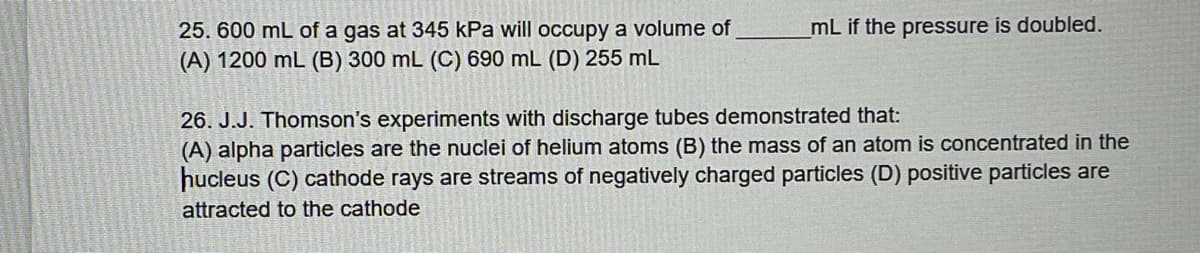 25. 600 mL of a gas at 345 kPa will occupy a volume of
(A) 1200 mL (B) 300 mL (C) 690 mL (D) 255 mL
mL if the pressure is doubled.
26. J.J. Thomson's experiments with discharge tubes demonstrated that:
(A) alpha particles are the nuclei of helium atoms (B) the mass of an atom is concentrated in the
hucleus (C) cathode rays are streams of negatively charged particles (D) positive particles are
attracted to the cathode