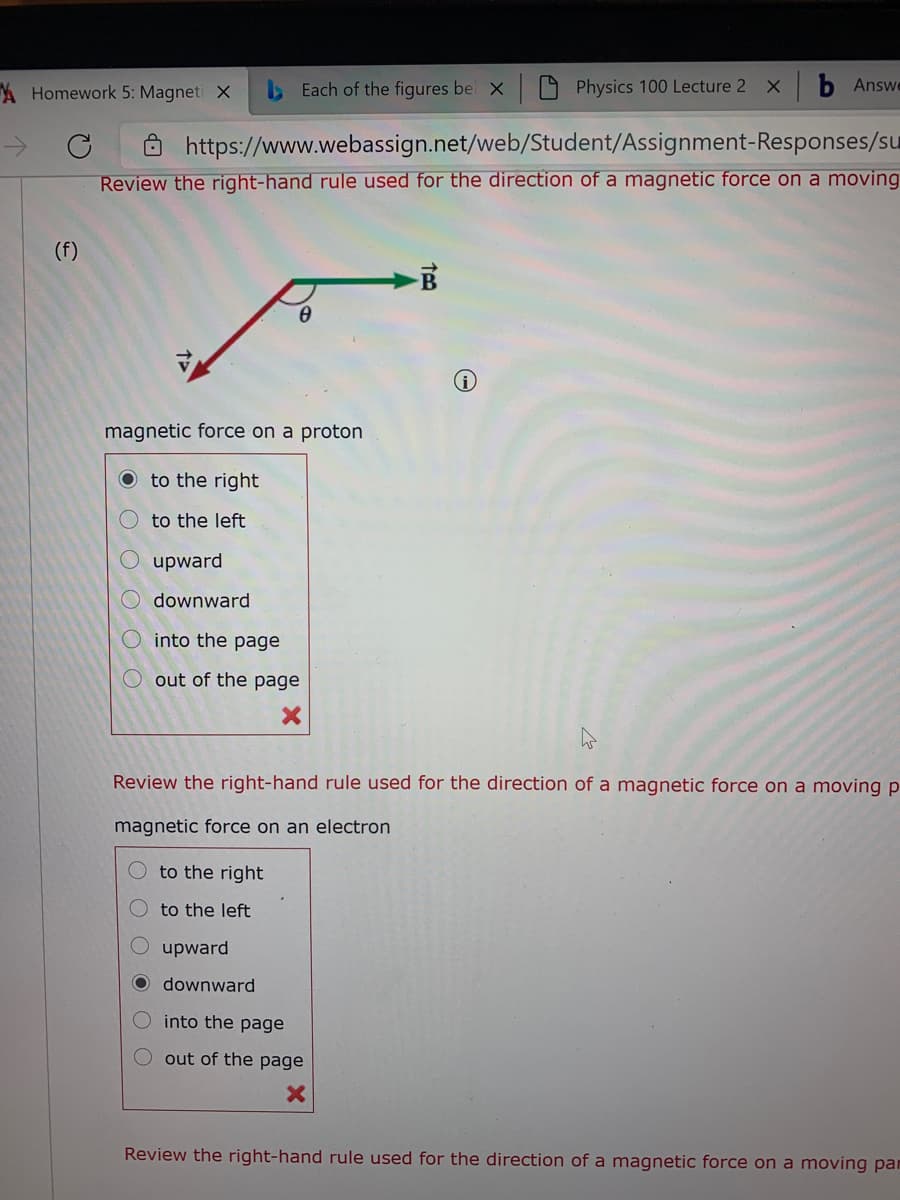 A Homework 5: Magneti X
>Each of the figures bel X
Physics 100 Lecture 2 X
b Answe
https://www.webassign.net/web/Student/Assignment-Responses/su
Review the right-hand rule used for the direction of a magnetic force on a moving
(f)
magnetic force on a proton
O to the right|
to the left
upward
downward
into the page
O out of the page
Review the right-hand rule used for the direction of a magnetic force on a moving p
magnetic force on an electron
to the right
to the left
upward
O downward
O into the page
out of the page
Review the right-hand rule used for the direction of a magnetic force on a moving pan
O O O O O
