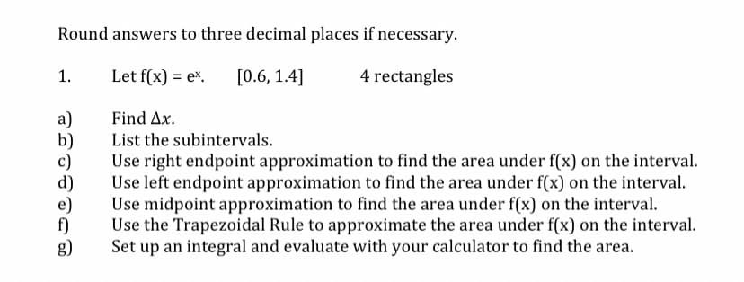 Round answers to three decimal places if necessary.
1.
Let f(x) = ex.
[0.6, 1.4]
4 rectangles
a)
b)
c)
d)
Find Ax.
List the subintervals.
Use right endpoint approximation to find the area under f(x) on the interval.
Use left endpoint approximation to find the area under f(x) on the interval.
Use midpoint approximation to find the area under f(x) on the interval.
Use the Trapezoidal Rule to approximate the area under f(x) on the interval.
Set up an integral and evaluate with your calculator to find the area.
f)
g)
