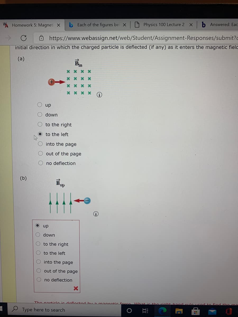 W Homework 5: Magneti X
Each of the figures bel X
9 Physics 100 Lecture 2
b Answered: Eac
Ô https://www.webassign.net/web/Student/Assignment-Responses/submit?c
initial direction in which the charged particle is deflected (if any) as it enters the magnetic fielo
(a)
* x x x
* x x x
x x x x
x x x x
dn O
down
to the right
O to the left
into the page
out of the page
no deflection
(b)
Bup
dn o
down
to the right
to the left
into the page
out of the page
O no deflection
The par+icle is dofloctod by 2 maanotic force
Type here to search
O O O O O O
