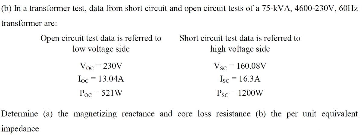 (b) In a transformer test, data from short circuit and open circuit tests of a 75-kVA, 4600-230V, 60HZ
transformer are:
Open circuit test data is referred to
low voltage side
Short circuit test data is referred to
high voltage side
Voc = 230V
Vsc = 160.08V
SC
Ioc = 13.04A
Isc = 16.3A
Poc = 521W
Psc = 1200W
Determine (a) the magnetizing reactance and core loss resistance (b) the per unit equivalent
impedance
