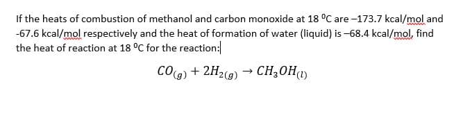 If the heats of combustion of methanol and carbon monoxide at 18 °C are -173.7 kcal/mol and
-67.6 kcal/mol respectively and the heat of formation of water (liquid) is -68.4 kcal/mol, find
the heat of reaction at 18 °C for the reaction:
COg) + 2H2(g) → CH;0H1)
