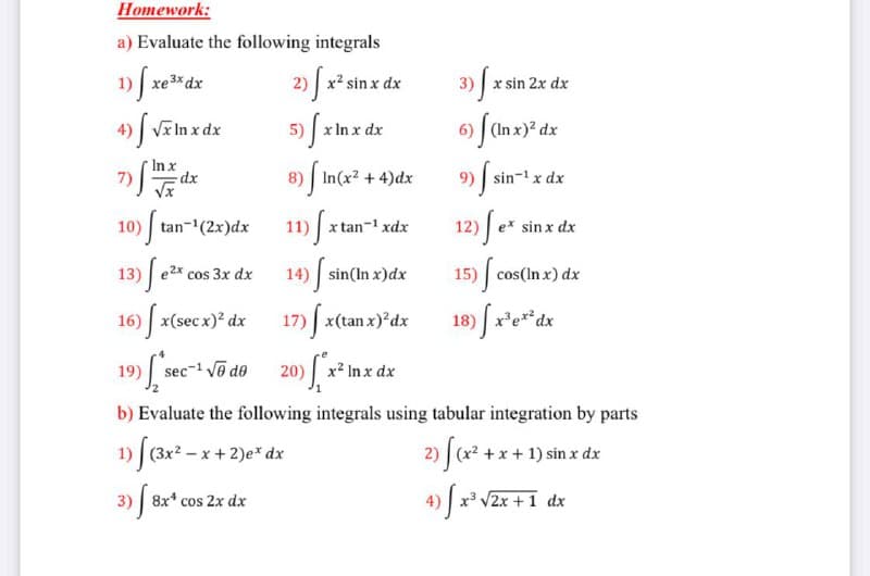 Homework:
a) Evaluate the following integrals
1) xe3* dx
2) x² sin x dx
3) x sin 2x dx
4) V In x dx
5) x In x dx
6) (In x)? dx
In x
7)|
In(x2 +4)dx
9) | sin-1 x dx
8)
10) tan-(2x)dx
11) x tan-1 xdx
12) | e* sin x dx
13) f e e
14) sin(In x)dx
cos(In x) dx
cos 3x dx
15)
16) x(secx)? dx
17) | x(tan x)*dx
18) x'e**dx
19) sec- v@ de
20) | x2 Inx dx
b) Evaluate the following integrals using tabular integration by parts
1) (3x? - x + 2)e* dx
2) J(x* + x + 1) sin x dx
3) 8x* cos 2x dx
4) x V2x + 1 dx
