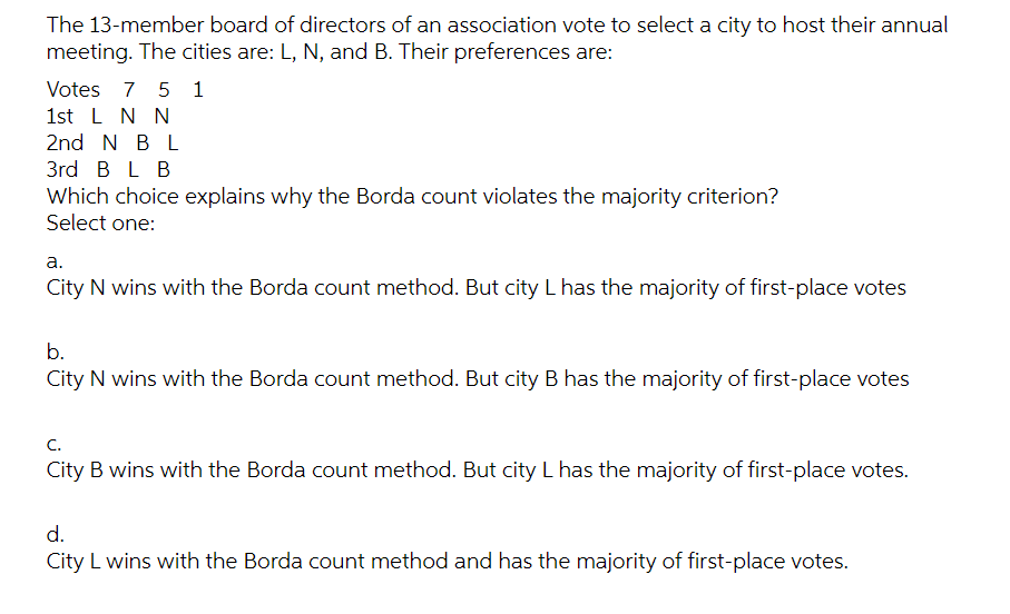 The 13-member board of directors of an association vote to select a city to host their annual
meeting. The cities are: L, N, and B. Their preferences are:
Votes 7
5 1
1st L N N
2nd N BL
3rd B L B
Which choice explains why the Borda count violates the majority criterion?
Select one:
a.
City N wins with the Borda count method. But city L has the majority of first-place votes
b.
City N wins with the Borda count method. But city B has the majority of first-place votes
C.
City B wins with the Borda count method. But city L has the majority of first-place votes.
d.
City L wins with the Borda count method and has the majority of first-place votes.
