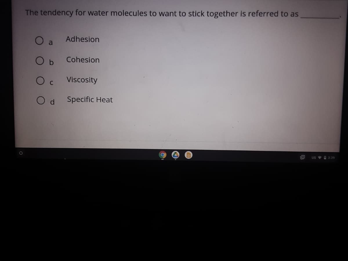 The tendency for water molecules to want to stick together is referred to as
O a
Adhesion
O b
Cohesion
Viscosity
O d
Specific Heat
US 339
