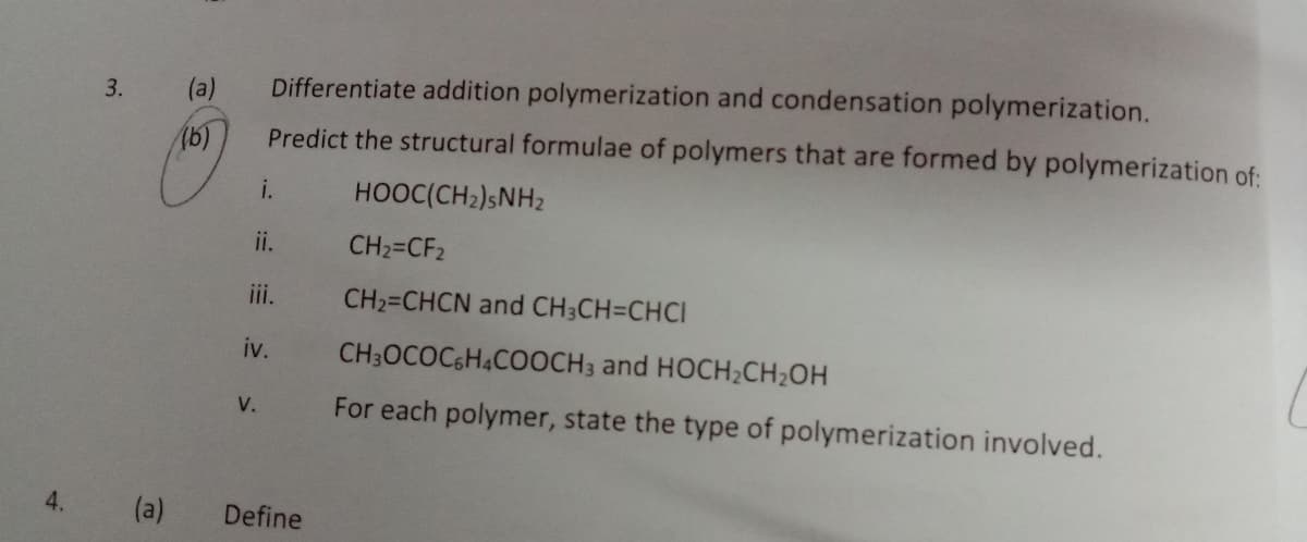 3.
(a)
Differentiate addition polymerization and condensation polymerization.
16)
Predict the structural formulae of polymers that are formed by polymerization of:
i.
HOOC(CH2)SNH2
ii.
CH2=CF2
iii.
CH2=CHCN and CH3CH=CHCI
iv.
CH;OCOCGH4COOCH3 and HOCH;CH2OH
For each polymer, state the type of polymerization involved.
V.
4.
(a)
Define
