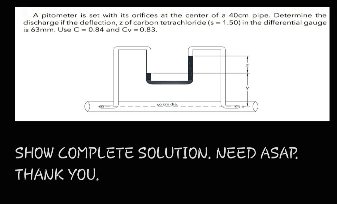 A pitometer is set with its orifices at the center of a 40cm pipe. Determine the
discharge if the deflection, z of carbon tetrachloride (s = 1.50) in the differential gauge
is 63mm. Use C = 0.84 and Cv = 0.83.
40 cm dia.
SHOW COMPLETE SOLUTION. NEED ASAP.
THANK YOU.