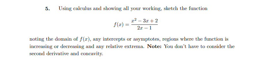 5.
Using calculus and showing all your working, sketch the function
x² – 3x + 2
f(x) =
2x – 1
noting the domain of f(x), any intercepts or asymptotes, regions where the function is
increasing or decreasing and any relative extrema. Note: You don't have to consider the
second derivative and concavity.

