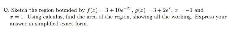 Q. Sketch the region bounded by f(x) = 3+10e 2",
x = 1. Using calculus, find the area of the region, showing all the working. Express your
answer in simplified exact form.
g(x) = 3+ 2e", x = –1 and
