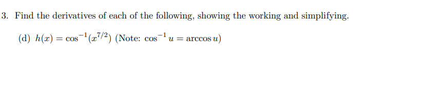 3. Find the derivatives of each of the following, showing the working and simplifying.
(d) h(x) = cos-'(æ7/2) (Note: cos-1 u = arccos u)
COS
