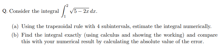 Q. Consider the integral / V5 – 2x dx.
(a) Using the trapezoidal rule with 4 subintervals, estimate the integral numerically.
(b) Find the integral exactly (using calculus and showing the working) and compare
this with your numerical result by calculating the absolute value of the error.
