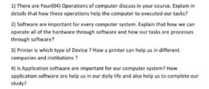 1) There are Four(04) Operations of computer discuss in your course. Explain in
details that how these operations help the computer to executed our tasks?
2) Software are important for every computer system. Explain that how we can
operate all of the hardware through software and how nur tasks are processes
through software?
3) Printer is which type of Device ? How a printer can help us in different
companies and institutions ?
4) is Application saftware are important for our computer system? How
application software are help us in our daily life and also help us to complete our
study?
