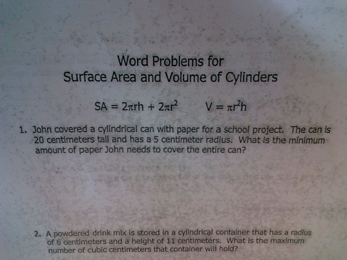 Word Problems for
Surface Area and Volume of Cylinders
SA = 2rrh + 2nr?
V = rr²h
%3D
1. John covered a cylindrical can with paper for a school project. The can is
20 centimeters tall and has a 5 centimeter radius. What is the minimum
amount of paper John needs to cover the entire can?
2. A powdered drink mix is stored in a cylindrical container that has a radius
of 6 centimeters and a height of 11 centimeters, What is the maximum
number of cubic centimeters that container will hold?
