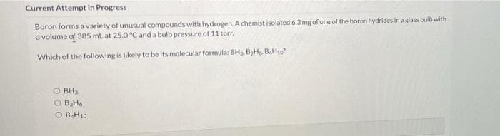 Current Attempt in Progress
Boron forms a variety of unusual compounds with hydrogen. A chemist isolated 6.3mg of one of the boron hydrides in a glass bulb with
a volume of 385 mL at 25.0 °C and abulb pressure of 11 torr.
Which of the following is likely to be its molecular formula: BHs, B,H BaH10?
O BH3
BH6
O BAH10
