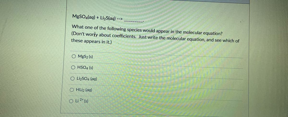 MGSO4(aq) + Li2S(aq) -->
What one of the following species would appear in the molecular equation?
(Don't worty about coefficients. Just write the molecular equation, and see which of
these appears in it.)
O MgS2 (s)
O HSO4 (s)
O LizSO4 (aq)
O HLI2 (aq)
O Li 2* (s)
