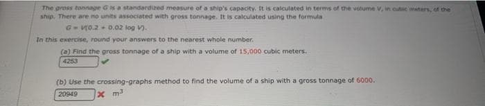 The gross tonnage Gis a standardized measure of a ship's capacity. It is calculated in terms of the volume v, in cutic meters, of the
ship. There are no units associated with gross tonnage. It is calculated using the formula
G-V0.2 0.02 log V).
In this exercise, round your answers to the nearest whole number.
(a) Find the gross tonnage of a ship with a volume of 15,000 cubic meters.
4253
(b) Use the crossing-graphs method to find the volume of a ship with a gross tonnage of 6000.
20949
