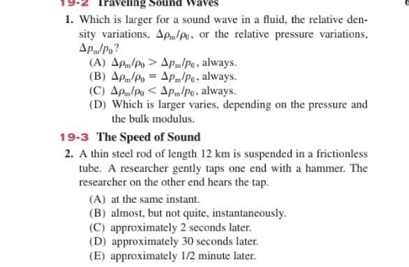 ravenng Sound Waves
1. Which is larger for a sound wave in a fluid, the relative den-
sity variations, Apm/Po, or the relative pressure variations,
Apm/Po?
(A) Apn/Po > ApPm/Po, always.
(B) AP/Po = Apm/Po, always.
(C) Apm/Po < Apm/Pa, always.
(D) Which is larger varies, depending on the pressure and
the bulk modulus.
19-3 The Speed of Sound
2. A thin steel rod of length 12 km is suspended in a frictionless
tube. A researcher gently taps one end with a hammer. The
researcher on the other end hears the tap.
(A) at the same instant.
(B) almost, but not quite, instantaneously.
(C) approximately 2 seconds later.
(D) approximately 30 seconds later.
(E) approximately 1/2 minute later.
