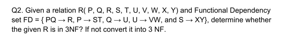 Q2. Given a relation R( P, Q, R, S, T, U, V, W, X, Y) and Functional Dependency
set FD = { PQ –→ R, P → ST, Q → U, U → VW, and S → XY}, determine whether
the given R is in 3NF? If not convert it into 3 NF.
%3D
