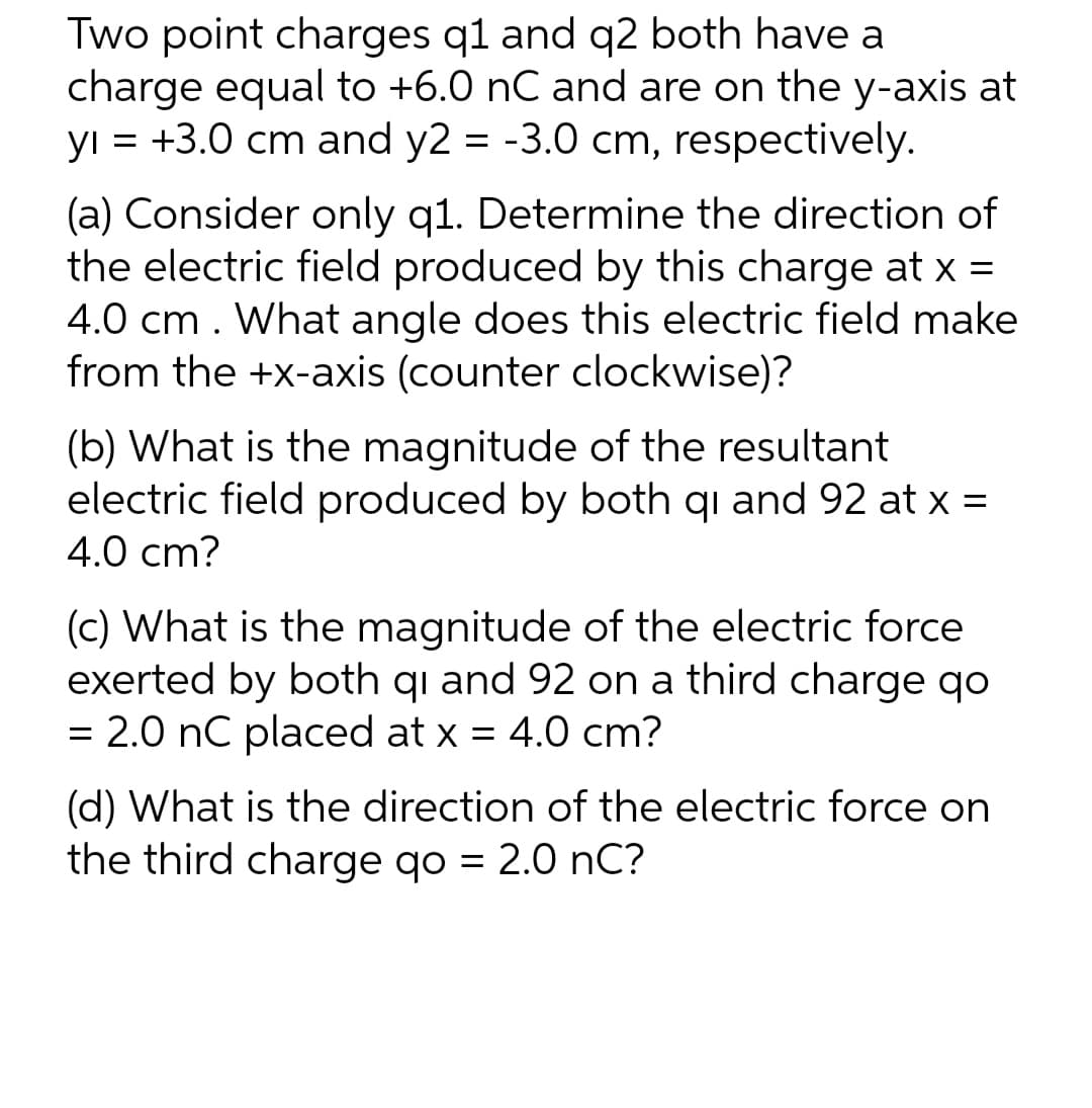 Two point charges q1 and q2 both have a
charge equal to +6.0 nC and are on the y-axis at
yı = +3.0 cm and y2 = -3.0 cm, respectively.
(a) Consider only q1. Determine the direction of
the electric field produced by this charge at x =
4.0 cm . What angle does this electric field make
from the +x-axis (counter clockwise)?
(b) What is the magnitude of the resultant
electric field produced by both qi and 92 at x =
4.0 cm?
(c) What is the magnitude of the electric force
exerted by both qi and 92 on a third charge qo
= 2.0 nC placed at x = 4.0 cm?
(d) What is the direction of the electric force on
the third charge qo = 2.0 nC?
