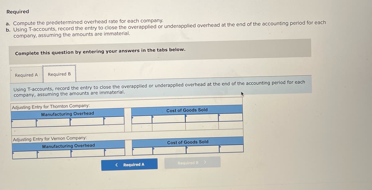 Required
a. Compute the predetermined overhead rate for each company.
b. Using T-accounts, record the entry to close the overapplied or underapplied overhead at the end of the accounting period for each
company, assuming the amounts are immaterial.
Complete this question by entering your answers
the tabs below.
Required A
Required B
Using T-accounts, record the entry to close the overapplied or underapplied overhead at the end of the accounting period for each
company, assuming the amounts are immaterial.
Adjusting Entry for Thornton Company:
Manufacturing Overhead
Cost of Goods Sold
Adjusting Entry for Vernon Company:
Manufacturing Overhead
Cost of Goods Sold
< Required A
Required B>
