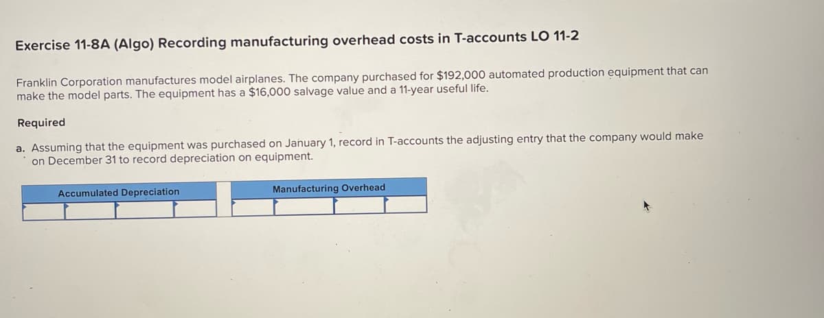 Exercise 11-8A (Algo) Recording manufacturing overhead costs in T-accounts LO 11-2
Franklin Corporation manufactures model airplanes. The company purchased for $192,000 automated production equipment that can
make the model parts. The equipment has a $16,000 salvage value and a 11-year useful life.
Required
a. Assuming that the equipment was purchased on January 1, record in T-accounts the adjusting entry that the company would make
on December 31 to record depreciation on equipment.
Accumulated Depreciation
Manufacturing Overhead

