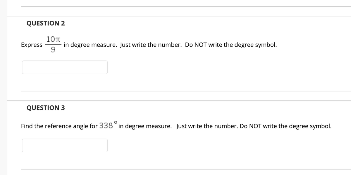 QUESTION 2
10T
in degree measure. Just write the number. Do NOT write the degree symbol.
Express
QUESTION 3
Find the reference angle for 338 in degree measure. Just write the number. Do NOT write the degree symbol.
