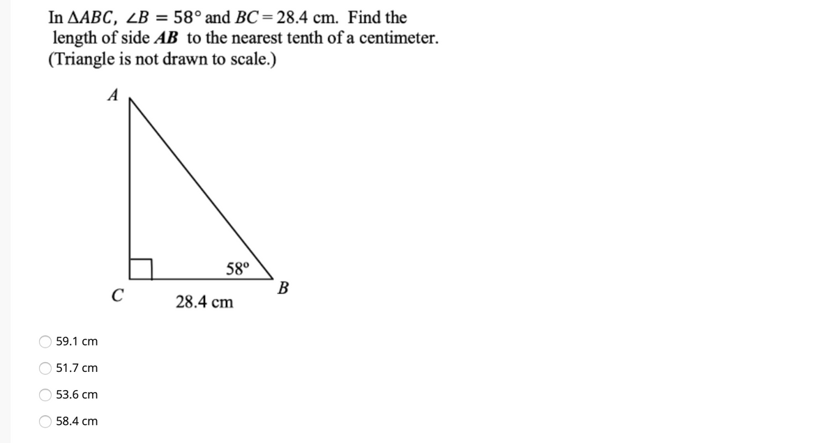 In AABC, ZB = 58° and BC= 28.4 cm. Find the
length of side AB to the nearest tenth of a centimeter.
(Triangle is not drawn to scale.)
A
58°
B
C
28.4 cm
59.1 cm
51.7 cm
53.6 cm
58.4 cm
