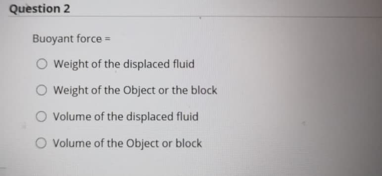 Question 2
Buoyant force =
Weight of the displaced fluid
Weight of the Object or the block
Volume of the displaced fluid
O Volume of the Object or block
