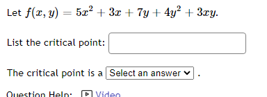 Let f(x, y) = 5x² + 3x + 7y + 4y² + 3xy.
List the critical point:
The critical point is a Select an answer
Question Help
Video