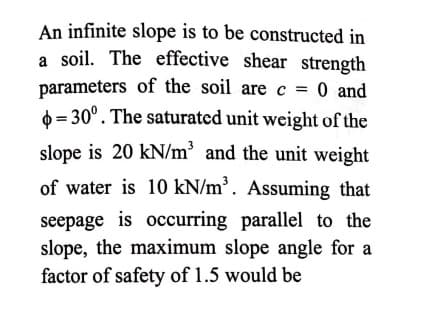 An infinite slope is to be constructed in
a soil. The effective shear strength
parameters of the soil are c = 0 and
0 = 30°. The saturated unit weight of the
slope is 20 kN/m³ and the unit weight
of water is 10 kN/m³. Assuming that
seepage is occurring parallel to the
slope, the maximum slope angle for a
factor of safety of 1.5 would be
