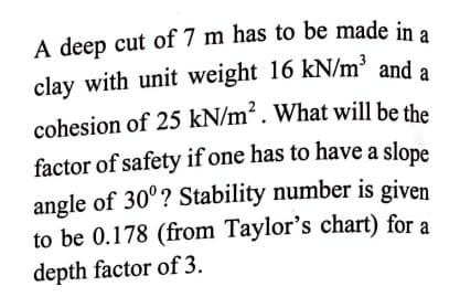 A deep cut of 7 m has to be made in a
clay with unit weight 16 kN/m' and a
cohesion of 25 kN/m² . What will be the
factor of safety if one has to have a slope
angle of 30°? Stability number is given
to be 0.178 (from Taylor's chart) for a
depth factor of 3.

