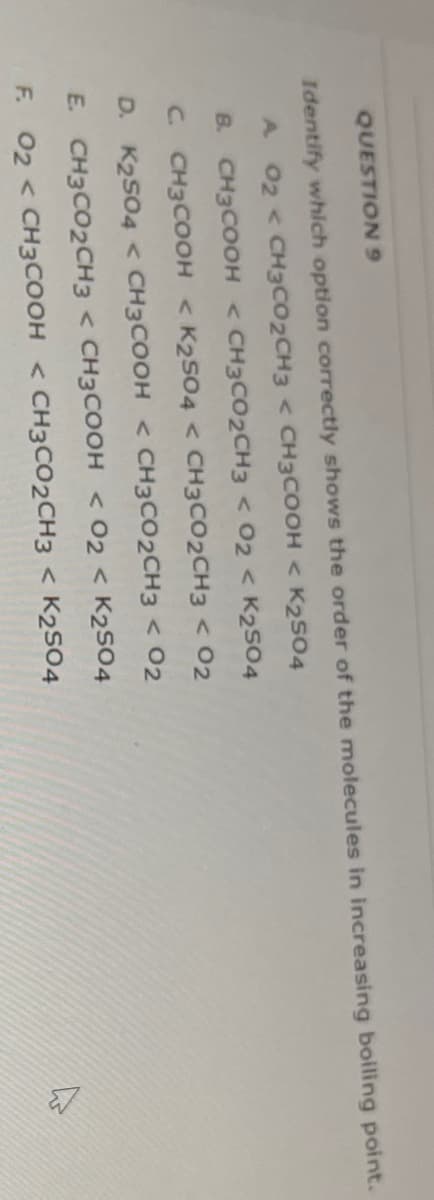 QUESTION9
Identify which option correctly shows the order of the molecules in increasing boiling point.
A 02 < CH3CO2CH3 < CH3COOH < K2s04
B. CH3COOH < CH3CO2CH3 < 02 < K2504
C. CH3COOH < K2504 < CH3CO2CH3 < 02
D. K2S04 < CH3COOH < CH3CO2CH3 < 02
E. CH3CO2CH3 < CH3COOH < 02 < K2SO4
F. 02 < CH3COOH < CH3CO2CH3 < K2S04
