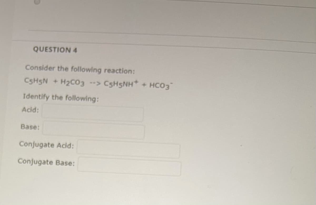 QUESTION 4
Consider the following reaction:
CSH5N + H2C03 --> C5H5NH* +
HCO3
Identify the following:
Acid:
Base:
Conjugate Acid:
Conjugate Base:
