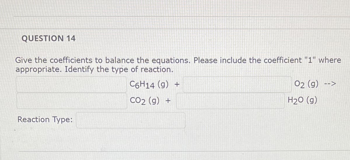 QUESTION 14
Give the coefficients to balance the equations. Please include the coefficient "1" where
appropriate. Identify the type of reaction.
C6H14 (g) +
02 (g)
-->
CO2 (g) +
H2O (g)
Reaction Type:
