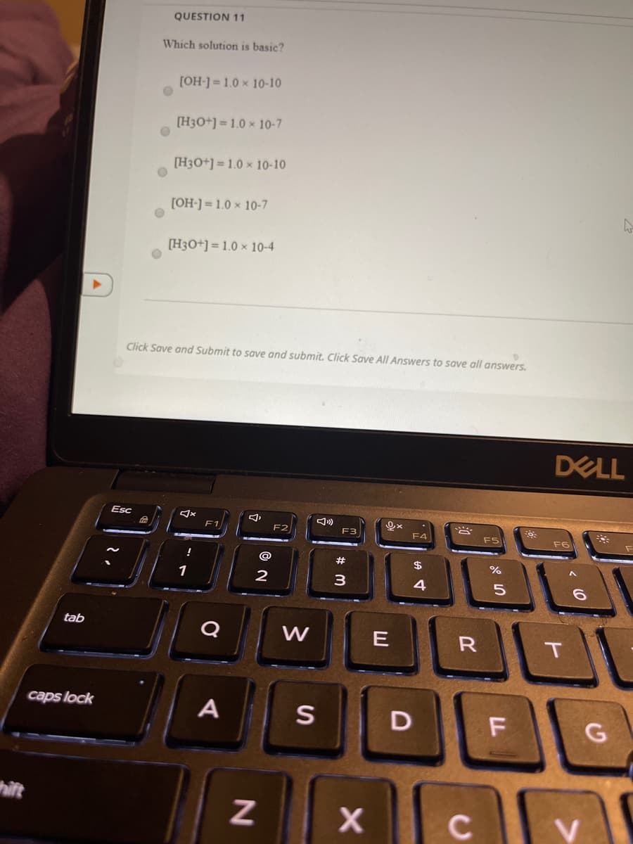 QUESTION 11
Which solution is basic?
[OH-] = 1.0 x 10-10
[H3O+] = 1.0 × 10-7
[H3O+] = 1.0 x 10-10
[OH-] = 1.0 × 10-7
[H3O+] = 1.0 × 10-4
Click Save and Submit to save and submit. Click Save All Answers to save all answers.
DELL
Esc
F1
F2
F3
F4
FS
F6
$
1
2
3
4
tab
Q
W
E
R
caps lock
A
D
thift
LL
