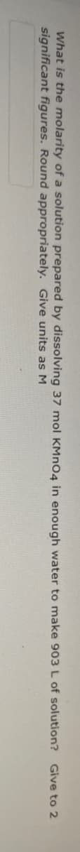 What is the molarity of a solution prepared by dissolving 37 mol KMNO4 in enough water to make 903 L of solution? Give to 2
significant figures. Round appropriately. Give units as M
