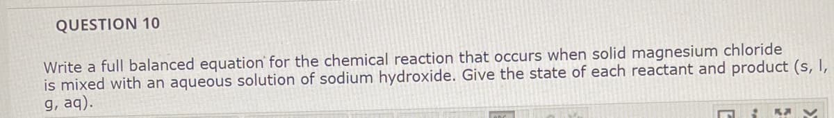 QUESTION 10
Write a full balanced equation for the chemical reaction that occurs when solid magnesium chloride
is mixed with an aqueous solution of sodium hydroxide. Give the state of each reactant and product (s, I,
g, aq).
