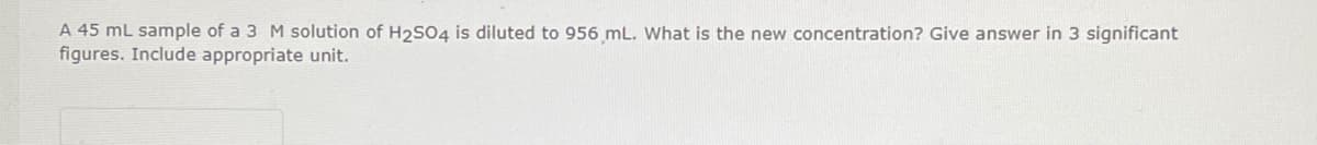 A 45 mL sample of a 3 M solution of H2S04 is diluted to 956 mL. What is the new concentration? Give answer in 3 significant
figures. Include appropriate unit.
