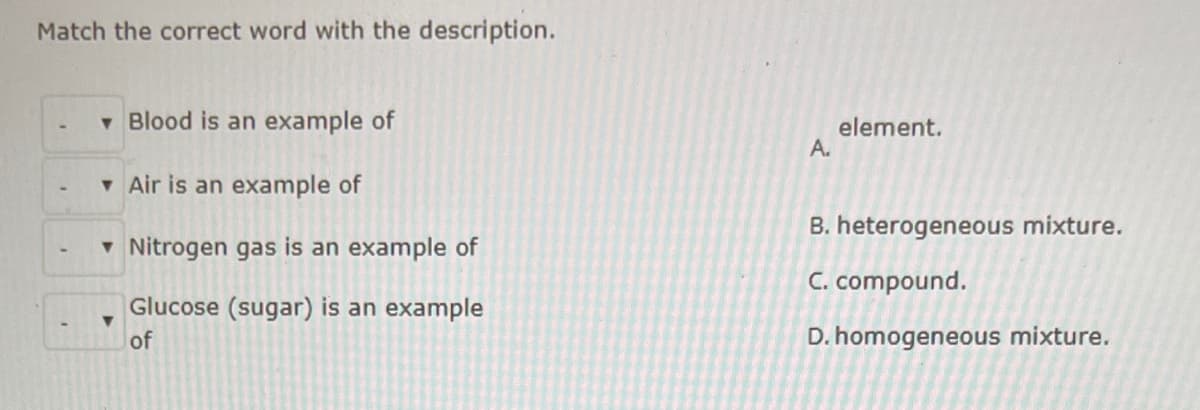 Match the correct word with the description.
v Blood is an example of
element.
A.
v Air is an example of
B. heterogeneous mixture.
- Nitrogen gas is an example of
C. compound.
Glucose (sugar) is an example
of
D. homogeneous mixture.
