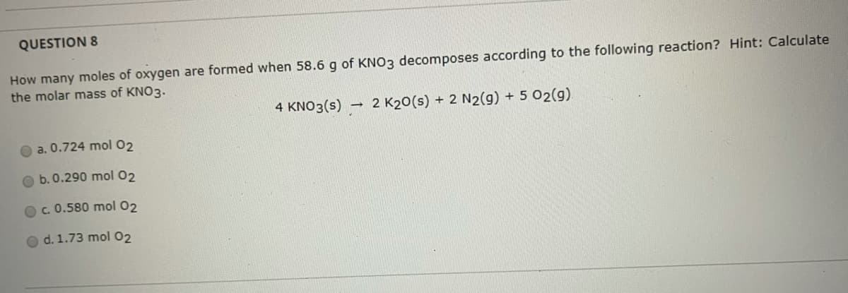 QUESTION 8
How many moles of oxygen are formed when 58.6 g of KNO3 decomposes according to the following reaction? Hint: Calculate
the molar mass of KNO3.
4 KNO3(s) – 2 K20(s) + 2 N2(g) + 5 02(g)
O a. 0.724 mol 02
b. 0.290 mol 02
Oc.0.580 mol 02
O d. 1.73 mol 02
