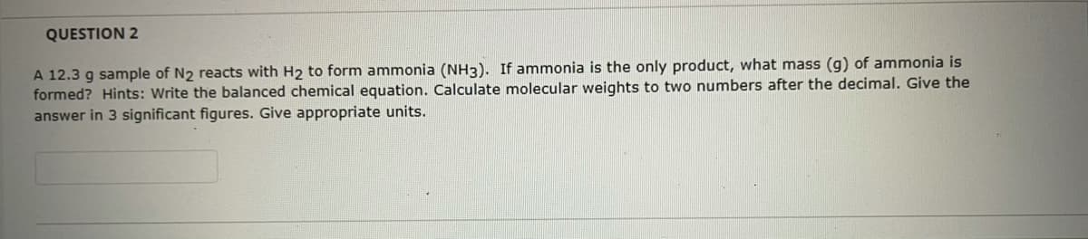 QUESTION 2
A 12.3 g sample of N2 reacts with H2 to form ammonia (NH3). If ammonia is the only product, what mass (g) of ammonia is
formed? Hints: Write the balanced chemical equation. Calculate molecular weights to two numbers after the decimal. Give the
answer in 3 significant figures. Give appropriate units.
