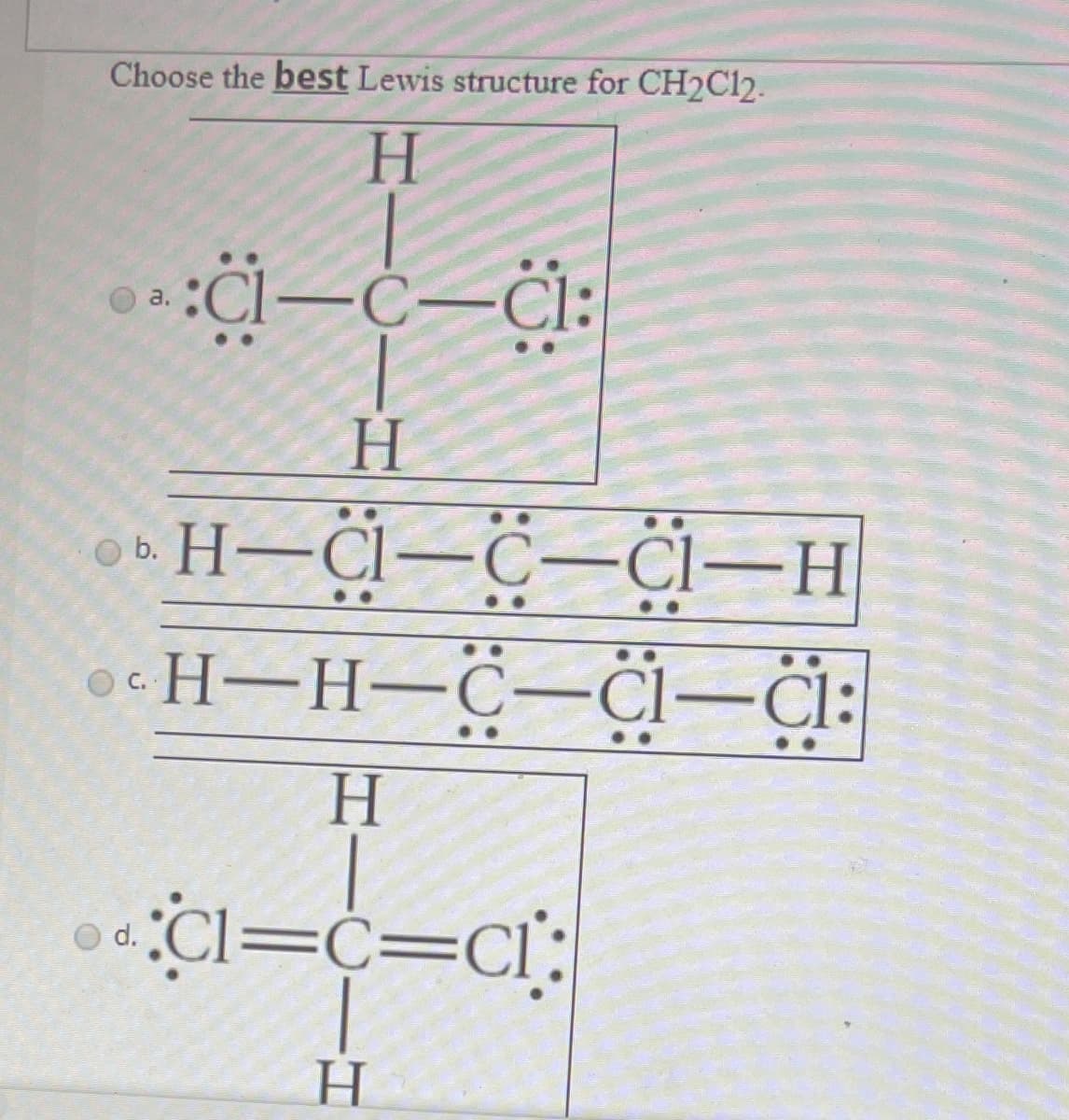 Choose the best Lewis structure for CH2C12.
H.
a.
H.
6. H–Cl–C-Cl-H
H-H-C-Cl-Cl:
H.
Cl=c=Cl:
d.
H
