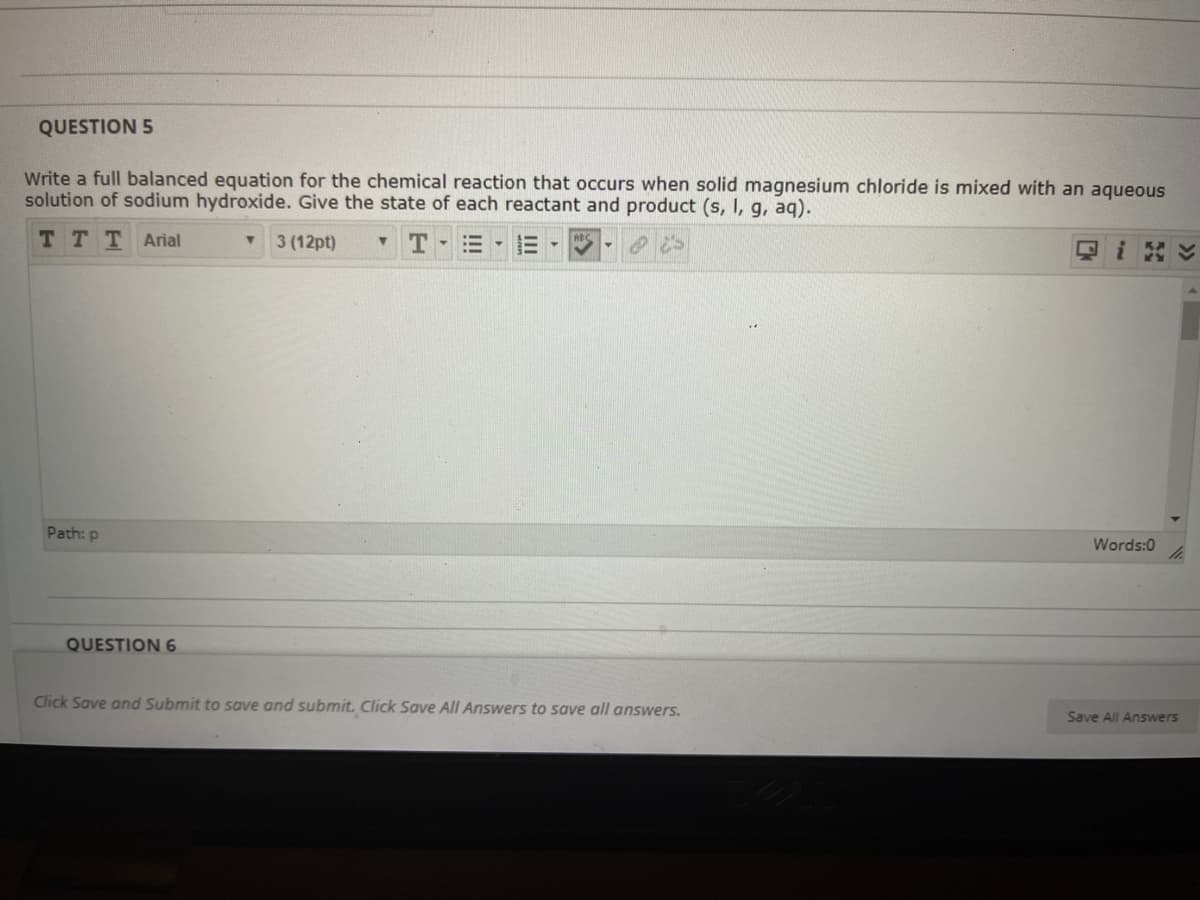 QUESTION 5
Write a full balanced equation for the chemical reaction that occurs when solid magnesium chloride is mixed with an aqueous
solution of sodium hydroxide. Give the state of each reactant and product (s, I, g, aq).
TTTArial
3 (12pt)
三▼
>>
Path: p
Words:0
QUESTION 6
Click Save and Submit to save and submit. Click Save All Answers to save all answers.
Save All Answers
