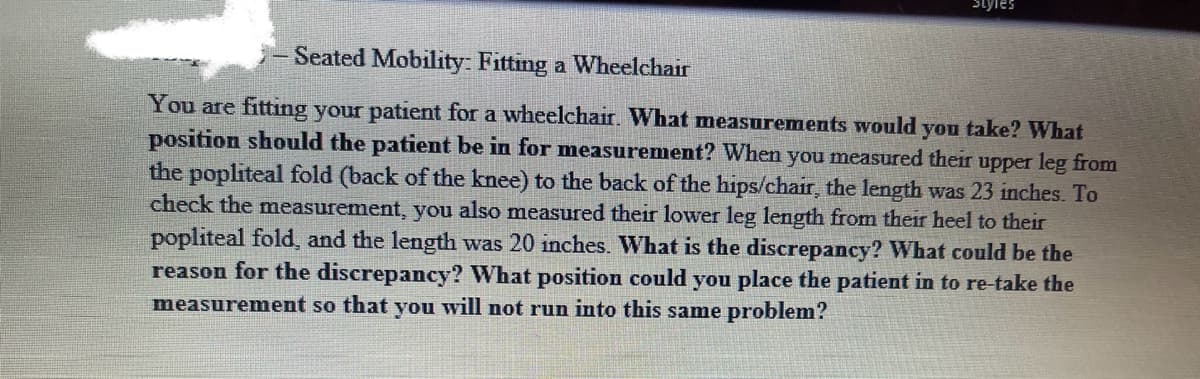 Seated Mobility: Fitting a Wheelchair
You are fitting your patient for a wheelchair. What measurements would you take? What
position should the patient be in for measurement? When you measured their upper leg from
the popliteal fold (back of the knee) to the back of the hips/chair, the length was 23 inches. To
check the measurement, you also measured their lower leg length from their heel to their
popliteal fold, and the length was 20 inches. What is the discrepancy? What could be the
reason for the discrepancy? What position could you place the patient in to re-take the
measurement so that you will not run into this same problem?