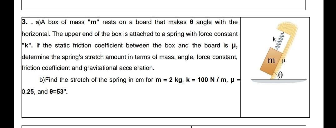 3. . a)A box of mass "m" rests on a board that makes 0 angle with the
horizontal. The upper end of the box is attached to a spring with force constant
k
"k". If the static friction coefficient between the box and the board is u,
determine the spring's stretch amount in terms of mass, angle, force constant,
friction coefficient and gravitational acceleration.
b)Find the stretch of the spring in cm for m 2 kg, k = 100 N / m, µ =
0.25, and 0=53°.
